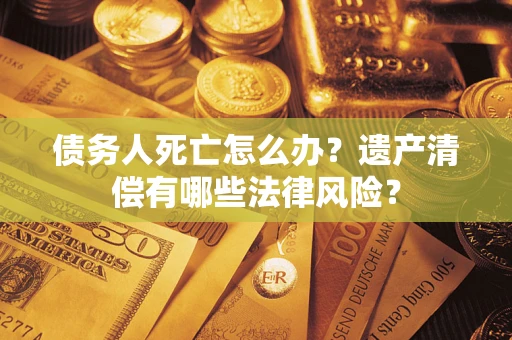 济南债务人死亡怎么办？遗产清偿有哪些法律风险？
