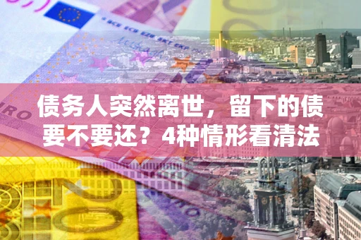 济南债务人突然离世，留下的债要不要还？4种情形看清法律判决