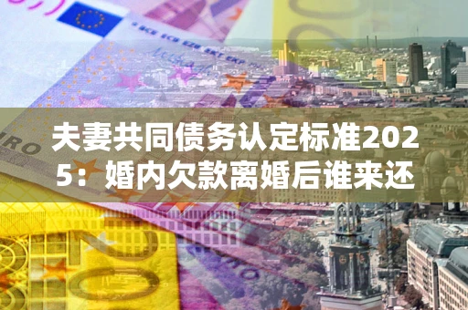 济南夫妻共同债务认定标准2025:婚内欠款离婚后谁来还? 济南夫妻共同债务认定标准2025:婚内欠款离婚后谁来还?