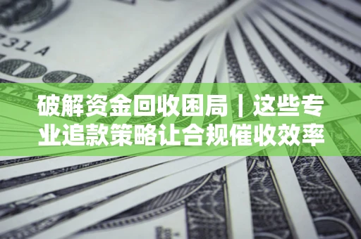 济南破解资金回收困局｜这些专业追款策略让合规催收效率翻倍