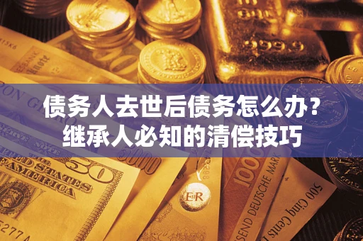 济南债务人去世后债务怎么办？继承人必知的清偿技巧